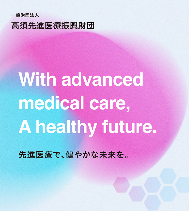 一般財団法人 高須先進医療振興財団 With advanced medical care, A healthy future. 先進医療で、健やかな未来を。